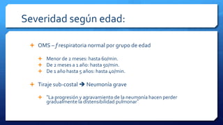 Severidad según edad:
 OMS – f respiratoria normal por grupo de edad
 Menor de 2 meses: hasta 60/min.
 De 2 meses a 1 año: hasta 50/min.
 De 1 año hasta 5 años: hasta 40/min.
 Tiraje sub-costal  Neumonía grave
 “La progresión y agravamiento de la neumonía hacen perder
gradualmente la distensibilidad pulmonar”
 