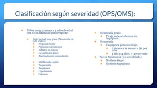 Clasificación según severidad (OPS/OMS):
 Niños entre 2 meses y 4 años de edad
con tos o dificultad para respirar:
 Enfermedad muy grave (Neumonía en
pcte séptico)
 No puede beber
 Presenta convulsiones
 Estridor en reposo
 Desnutrición grave
 Anormalmente somnoliento
 Mal llenado capilar
 Taquicardia
 Taquipnea
 Hipotensión
 Cianosis.
 Neumonía grave
 Tiraje subcostal con o sin
taquipnea.
 Neumonía
 Taquipnea pero sin tiraje.
 2 meses a 11 meses:> 50 por
min
 1 año a 4 años: > 40 por min
 No es Neumonía (tos o resfriado)
 No tiene tiraje
 No tiene taquipnea
 