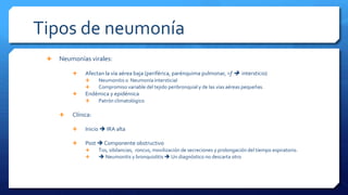 Tipos de neumonía
 Neumonías virales:
 Afectan la vía aérea baja (periférica, parénquima pulmonar, >f  intersticio)
 Neumonitis o Neumonía intersticial
 Compromiso variable del tejido peribronquial y de las vías aéreas pequeñas.
 Endémica y epidémica
 Patrón climatológico
 Clínica:
 Inicio  IRA alta
 Post  Componente obstructivo
 Tos, sibilancias, roncus, movilización de secreciones y prolongación del tiempo espiratorio.
  Neumonitis y bronquiolitis  Un diagnóstico no descarta otro
 