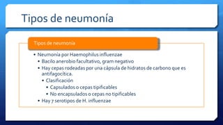 Tipos de neumonía
• Neumonía por Haemophilus influenzae
• Bacilo anerobio facultativo, gram negativo
• Hay cepas rodeadas por una cápsula de hidratos de carbono que es
antifagocítica.
• Clasificación
• Capsulados o cepas tipificables
• No encapsulados o cepas no tipificables
• Hay 7 serotipos de H. influenzae
Tipos de neumonía
 
