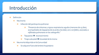 Introducción
 Definición
 Neumonía:
 Infección del parénquima pulmonar
 “Presencia de síntomas y signos respiratorios agudos (menores de 15 días),
acompañados de taquipnea de acuerdo a la edad, con o sin fiebre, asociados a
infiltrados pulmonares en las radiografía.”
 Taquipnea  reconocimiento
 Tiraje subcostal  Gravedad de la misma
 Neumonía Adquirida en la Comunidad
 Se adquiere fuera del ámbito hospitalario
 