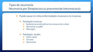 Tipos de neumonía
Neumonía por Streptococcus pneumoniae (neumococo):
 Puede causar en niños enfermedades invasivas o no invasivas.
 Patologías invasivas
 Bacteremia oculta (70% en los menores de 2 años)
 Neumonía (1219%)
 Meningitis
 Patologías locales
 Otitis media
 Sinusitis
 Neumonías
 