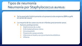 Tipos de neumonía
Neumonía por Staphylococcus aureus:
 Se ha asociado históricamente a la presencia de empiema (88% a 90%
en series de casos)
 La mayoría de los casos ocurre en infantes previamente sanos
 factores predisponentes
 Edad (menores de un año)
 Enfermedad pulmonar crónica
 Inmunosupresión
 Presencia de cuerpos extraños
 Infecciones en la piel y uso concomitante de antibióticos
 Influenza
 