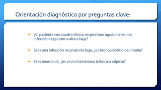 Orientación diagnóstica por preguntas clave:
 ¿El paciente con cuadro clínico respiratorio agudo tiene una
infección respiratoria alta o baja?
 Si es una infección respiratoria baja, ¿es bronquiolitis o neumonía?
 Si es neumonía, ¿es viral o bacteriana (clásica o atípica)?
 
