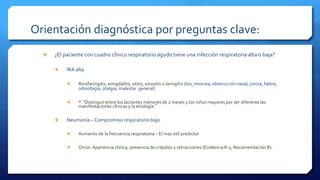 Orientación diagnóstica por preguntas clave:
 ¿El paciente con cuadro clínico respiratorio agudo tiene una infección respiratoria alta o baja?
 IRA alta
 Rinofaringitis, amigdalitis, otitis, sinusitis o laringitis (tos, rinorrea, obstrucción nasal, coriza, fiebre,
odinofagia, otalgia, malestar general)
 * “Distinguir entre los lactantes menores de 2 meses y los niños mayores por ser diferente las
manifestaciones clínicas y la etiología.”
 Neumonía – Compromiso respiratorio bajo
 Aumento de la frecuencia respiratoria – El mas útil predictor
 Otros: Apariencia clínica, presencia de crépitos y retracciones (Evidencia II-2, Recomendación B).
 