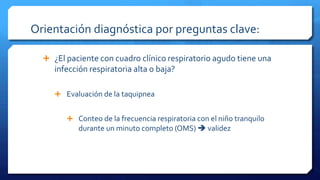 Orientación diagnóstica por preguntas clave:
 ¿El paciente con cuadro clínico respiratorio agudo tiene una
infección respiratoria alta o baja?
 Evaluación de la taquipnea
 Conteo de la frecuencia respiratoria con el niño tranquilo
durante un minuto completo (OMS)  validez
 
