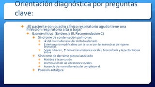 Orientación diagnóstica por preguntas
clave:
 ¿El paciente con cuadro clínico respiratorio agudo tiene una
infección respiratoria alta o baja?
 Examen físico (Evidencia III, Recomendación C)
 Síndrome de condensación pulmonar:
  del murmullo vesicular del lado afectado
 Estertores no modificables con la tos ni con las maniobras de higiene
bronquial.
 Soplo tubárico,  de las transmisiones vocales, broncofonía y la pectoriloquia
áfona
 Síndrome de derrame pleural asociado
 Matidez a la percusión
 Disminución de las vibraciones vocales
 Ausencia de murmullo vesicular completan el
 Posición antálgica
 