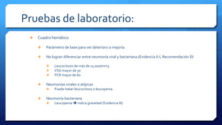 Pruebas de laboratorio:
 Cuadro hemático
 Parámetro de base para ver deterioro o mejoría.
 No logran diferenciar entre neumonía viral y bacteriana (Evidencia II-l, Recomendación D)
 Leucocitosis de más de 15.000/mm3
 VSG mayor de 30
 PCR mayor de 60
 Neumonías virales o atípicas
 Puede haber leucocitosis o leucopenia.
 Neumonía bacteriana
 Leucopenia  indica gravedad (Evidencia III)
 