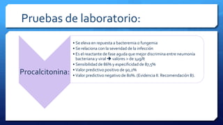 Pruebas de laboratorio:
Procalcitonina:
• Se eleva en repuesta a bacteremia o fungemia
• Se relaciona con la severidad de la infección
• Es el reactante de fase aguda que mejor discrimina entre neumonía
bacteriana y viral  valores > de 1µg/lt
• Sensibilidad de 86% y especificidad de 87,5%
• Valor predictivo positivo de 90,2%
• Valor predictivo negativo de 80%. (Evidencia II. Recomendación B).
 