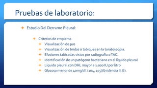 Pruebas de laboratorio:
 Estudio Del Derrame Pleural:
 Criterios de empiema
 Visualización de pus
 Visualización de bridas o tabiques en la toratoscopia.
 Efusiones tabicadas vistas por radiografía oTAC.
 Identificación de un patógeno bacteriano en el líquido pleural
 Líquido pleural con DHL mayor a 1.000 IU por litro
 Glucosa menor de 40mg/dl. (104, 105)(Evidencia II, B).
 