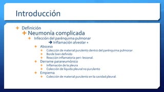 Introducción
 Definición
 Neumonía complicada
 Infección del parénquima pulmonar
 Inflamación alveolar +
 Absceso
 Colección de material purulento dentro del parénquima pulmonar
 Borde bien definido
 Reacción inflamatoria peri- lesional.
 Derrame paraneumónico
 Inflamación de la pleura
 Colección de líquido pleural no purulento
 Empiema
 Colección de material purulento en la cavidad pleural.
 