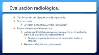 Evaluación radiológica:
 Confirmación del diagnóstico de neumonía
 Dos patrones
 Alveolar e intersticial. ¿viral o intersticial?
 Signos de neumonía bacteriana:
 50% casos  Infiltrados alveolares en parche o consolidación
lobar o de distribución subsegmentaria
 También se pueden encontrar en neumonías virales y
atípicas.
 Neumatoceles, abcesos pulmonares
 