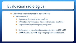 Evaluación radiológica:
 Confirmación del diagnóstico de neumonía
 Neumonía viral
 Hiperaireación o atrapamiento aéreo
 Infiltrados intersticiales de distribución difusa o parahiliar
 Engrosamiento peribronquial (manguitos)
 Atelectasias o microatelectasias especialmente en LSD y LM.
 < f  efusión pleural  peq. y no progresiva (Evidencia III)
 