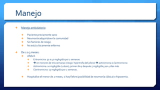 Manejo
 Manejo ambulatorio:
 Paciente previamente sano
 Neumonía adquirida en la comunidad
 Sin factores de riesgo
 No está críticamente enfermo
 De 1 a 3 meses:
 Afebril:
 Eritromicina: 30 a 40 mg/kg/día por 2 semanas
  en menores de tres semanas (riesgo: hipertrofia del píloro)  azitromicina o claritromicina
 Azitromicina: 10 mg/kg/día (1 dosis), primer día y después 5 mg/kg/día, por 4 días más
 Claritromicina: 15 mg/kg/día por 2 semanas .
 Hospitalice el menor de 2 meses, si hay fiebre (posibilidad de neumonía clásica) o hipoxemia.
 