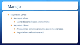 Manejo
 Mayores de 5 años:
 Neumonía atípica
 Macrólidos considerados anteriormente
 Neumonía clásica:
 Amoxacilina ó penicilina procaínica a dosis mencionadas.
 Segunda línea: cefuroxime acetil.
 