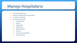 Manejo Hospitalario
 Pcte previamente sano
 Neumonía adquirida en la comunidad
 Sin factores de riesgo
 críticamente enfermo
 estado séptico
 Hipoxia
 Hipotensión
 Taquicardia
 Mal perfundido
 Cianosis
 Compromiso multilobar
 Tiraje subcostal
 