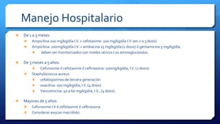 Manejo Hospitalario
 De 1 a 3 meses:
 Ampicilina 200 mg/kg/día I.V. + cefotaxime: 100 mg/kg/día I.V. (en 2 o 3 dosis)
 Ampicilina: 200mg/kg/día I.V. + amikacina 15 mg/kg/día (1 dosis) ó gentamicina 5 mg/kg/día.
 deben ser monitorizados con niveles séricos Los aminoglucósidos.
 De 3 meses a 5 años:
 Cefuroxime ó cefotaxime ó ceftriaxona: 100mg/kg/día, I.V. (2 dosis)
 Staphylococcus aureus
 cefalosporinas de tercera generación
 oxacilina: 200 mg/kg/día, I.V. (4 dosis)
 Vancomicina: 40 a 60 mg/kg/día, I.V., (4 dosis).
 Mayores de 5 años:
 Cefuroxime I.V ó cefotaxime ó ceftriaxona.
 Considerar asociar macrólido.
 