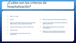 ¿Cuáles son los criterios de
hospitalización?
 Edad: < 2 meses
 Apnea
 Signos de dificultad respiratoria (tiraje subcostal,
aleteo nasal, cianosis, quejido espiratorio)
 Hipoxemia (saturación < 92% a nivel del mar)
 Aspecto tóxico
 Incapacidad para ingerir líquidos o para
alimentarse
 Falta de respuesta al tratamiento ambulatorio
 Presencia de complicaciones (derrame pleural o
absceso pulmonar)
 Enfermedad subyacente y/o compromiso
inmunológico
 Residir en un sitio no óptimo para manejo o
incompetencia familiar para el tratamiento.
 