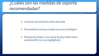 ¿Cuáles son las medidas de soporte
recomendadas?
 Continuar alimentación a libre demanda
 Permeabilizar las fosas nasales con suero fisiológico
 Manejo de la fiebre: si es mayor de 38.5º administrar
acetaminofén (10 a 15 mg/kg/dosis)
 