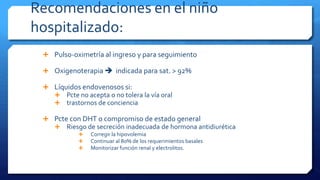 Recomendaciones en el niño
hospitalizado:
 Pulso-oximetría al ingreso y para seguimiento
 Oxigenoterapia  indicada para sat. > 92%
 Líquidos endovenosos si:
 Pcte no acepta o no tolera la vía oral
 trastornos de conciencia
 Pcte con DHT o compromiso de estado general
 Riesgo de secreción inadecuada de hormona antidiurética
 Corregir la hipovolemia
 Continuar al 80% de los requerimientos basales
 Monitorizar función renal y electrolitos.
 