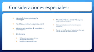 Consideraciones especiales:
 La mejoría clínica antecede a la
radiológica.
 No utilizar penicilina benzatínica, ni oral
 Alérgicos a la penicilina  macrólido o
cefalosporina.
 Clindamicina
 Útil para el neumococo aún con
sensibilidad disminuida
 Antibiótico de segunda línea.
 Macrólidos  Similar utilidad  Escogencia
según costos y tolerancia
 La mayoría de las veces la monoterapia es
suficiente.
 Pensar en H. influenza en lactantes y niños que
no han recibido las dosis completas
 