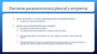 Derrame paraneumonico pleural y empiema
 Administrar AB – IV varios días después de controlada la fiebre.
 10 días IV y dos semanas VO
 Definir la necesidad de drenaje y método
 hacerlo en menos de 12 horas.
 Un sólo criterio de empiema = colocar tubo de tórax
 “Un ph ácido daña el pulmón y es una urgencia similar a una herida de
tórax.”
 “El tubo de tórax se retira cuando el drenaje sea menor a 50 cc por día y el
líquido sea claro y esté siendo tratada la condición de base.”
 