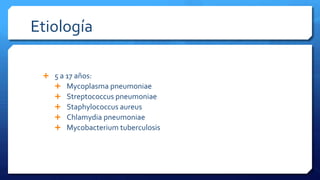 Etiología
 5 a 17 años:
 Mycoplasma pneumoniae
 Streptococcus pneumoniae
 Staphylococcus aureus
 Chlamydia pneumoniae
 Mycobacterium tuberculosis
 
