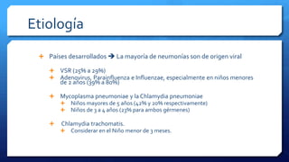 Etiología
 Países desarrollados  La mayoría de neumonías son de origen viral
 VSR (25% a 29%)
 Adenovirus, Parainfluenza e Influenzae, especialmente en niños menores
de 2 años (39% a 80%)
 Mycoplasma pneumoniae y la Chlamydia pneumoniae
 Niños mayores de 5 años (42% y 20% respectivamente)
 Niños de 3 a 4 años (23% para ambos gérmenes)
 Chlamydia trachomatis.
 Considerar en el Niño menor de 3 meses.
 
