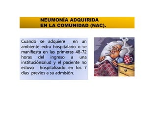 NEUMONÍA ADQUIRIDA
EN LA COMUNIDAD (NAC).
Cuando se adquiere en un
ambiente extra hospitalario o se
manifiesta en las primeras 48-72
horas del ingreso a una
instituciónsalud y el paciente no
estuvo hospitalizado en los 7
días previos a su admisión.
 