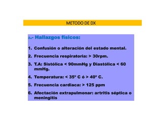 METODO DE DX
a.- Hallazgos físicos:
1. Confusión o alteración del estado mental.
2. Frecuencia respiratoria: > 30rpm.
3. T.A: Sistólica < 90mmHg y Diastólica < 60
mmHg.
4. Temperatura: < 35º C ó > 40º C.
5. Frecuencia cardiaca: > 125 ppm
6. Afectación extrapulmonar: artritis séptica o
meningitis
 
