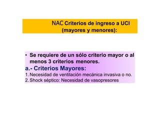NAC Criterios de ingreso a UCI
(mayores y menores):
• Se requiere de un sólo criterio mayor o al
menos 3 criterios menores.
a.- Criterios Mayores:
1.Necesidad de ventilación mecánica invasiva o no.
2.Shock séptico: Necesidad de vasopresores
 
