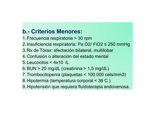 b.- Criterios Menores:
1.Frecuencia respiratoria > 30 rpm
2.Insuficiencia respiratoria: Pa O2/ FiO2 ≤ 250 mmHg
3.Rx de Tórax: afectación bilateral, multilobar
4.Confusión o alteración del estado mental
5.Leucocitos < 4x10 /L
6.BUN > 20 mg/dL (creatinina > 1,5 mg/dL)
7.Trombocitopenia (plaquetas < 100.000 cels/mm3)
8.Hipotermia (temperatura corporal < 36 C.)
9.Hipotensión que requiera fluidoterapia endovenosa.
 