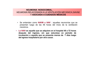 NEUMONIA NOSOCOMIAL,
NEUMONÍA RELACIONADA A LA VENTILACIÓN MECÁNICA (NAVM)
Y ASOCIADA A CUIDADOS MÉDICOS
• La NAH es aquella que se adquiere en el hospital 48 a 72 horas
después del ingreso, sin que estuviese en período de
incubación o aquella que se presenta menos de 7 días luego
del egreso hospitalario por otra causa .
• Se entienden como NAVM o NAV : aquellas neumonías que se
presentan luego de las 48 horas del inicio de la ventilación
mecánica.
 