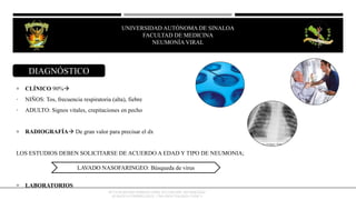  CLÍNICO 90%
• NIÑOS: Tos, frecuencia respiratoria (alta), fiebre
• ADULTO: Signos vitales, crepitaciones en pecho
 RADIOGRAFÍA De gran valor para precisar el dx
LOS ESTUDIOS DEBEN SOLICITARSE DE ACUERDO A EDAD Y TIPO DE NEUMONIA;
 LABORATORIOS
LAVADO NASOFARINGEO: Búsqueda de virus
OCTAVIO RIVERO SERRANO (2009), 6TA EDICIÓN, NEUMOLOGÍA/
KUMATE-GUTIERREZ (2013), 17MA INFECTOLOGÍA CLINICA
DIAGNÓSTICO
UNIVERSIDAD AUTÓNOMA DE SINALOA
FACULTAD DE MEDICINA
HEPATITIS VIRAL
UNIVERSIDAD AUTÓNOMA DE SINALOA
FACULTAD DE MEDICINA
NEUMONÍA VIRAL
 