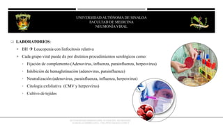  LABORATORIOS:
 BH  Leucopenia con linfocitosis relativa
 Cada grupo viral puede dx por distintos procedimientos serológicos como:
• Fijación de complemento (Adenovirus, influenza, parainfluenza, herpesvirus)
• Inhibición de hemaglutinación (adenovirus, parainfluenza)
• Neutralización (adenovirus, parainfluenza, influenza, herpesvirus)
• Citología exfoliativa (CMV y herpesvirus)
• Cultivo de tejidos
OCTAVIO RIVERO SERRANO (2009), 6TA EDICIÓN, NEUMOLOGÍA/
KUMATE-GUTIERREZ (2013), 17MA INFECTOLOGÍA CLINICA
UNIVERSIDAD AUTÓNOMA DE SINALOA
FACULTAD DE MEDICINA
HEPATITIS VIRAL
UNIVERSIDAD AUTÓNOMA DE SINALOA
FACULTAD DE MEDICINA
NEUMONÍA VIRAL
 