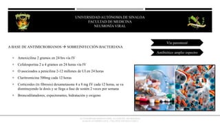 A BASE DE ANTIMICROBIANOS  SOBREINFECCIÓN BACTERIANA
 Amoxicilina 2 gramos en 24 hrs vía IV
 Cefalosporina 2 a 4 gramos en 24 horas vía IV
 O asocioados a penicilina 2-12 millones de UI en 24 horas
 Claritromicina 500mg cada 12 horas
 Corticoides (tx fibrosis) dexametasona 4 a 8 mg IV cada 12 horas, se va
disminuyendo la dosis y se llega a fase de sostén 2 veces por semana
 Broncodilatadores, expectorantes, hidratación y oxigeno
Vía parenteral
Antibiótico amplio espectro
OCTAVIO RIVERO SERRANO (2009), 6TA EDICIÓN, NEUMOLOGÍA/
KUMATE-GUTIERREZ (2013), 17MA INFECTOLOGÍA CLINICA
UNIVERSIDAD AUTÓNOMA DE SINALOA
FACULTAD DE MEDICINA
HEPATITIS VIRAL
UNIVERSIDAD AUTÓNOMA DE SINALOA
FACULTAD DE MEDICINA
NEUMONÍA VIRAL
 