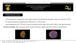 UNIVERSIDAD AUTÓNOMA DE SINALOA
FACULTAD DE MEDICINA
NEUMONÍA VIRAL
 Va incrementando su importancia como agente causal en exacerbación de bronquitis crónica con cifras de 4 a 64%.
 Es causa de neumonía en epidemias por influenza en 5 a 14% de ellas.
 Aproximadamente el 60– 70% de los casos de neumonía son de origen viral y del 30- 40% es de origen bacteriano.
Factores asociados: edad, estaciones del año, estado inmunitario, estado nutricional y estatus socioeconómico.
EPIDEMIOLOGÍA
Kumate, J., & Gutiérrez, G. (2008). Infectología clínica. España: Méndez Editores. 103.
Octavio, R. S., & Francisco, N. R. (2009). Neumología. 133.
 