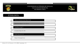 UNIVERSIDAD AUTÓNOMA DE SINALOA
FACULTAD DE MEDICINA
NEUMONÍA VIRAL
ETIOLOGÍA
Octavio, R. S., & Francisco, N. R. (2009). Neumología. 133.
Influenza (Ortomixovirus) (Tipos A y B)
Adenovirus (Tipos 3, 7, 21, 34, 35)
Parainfluenza (tipo 3)
Coxsackie (Tipos A21, B3)
ECHO (Tipos 8, 9, 22)
Herpes (Citomegalovirus)
 