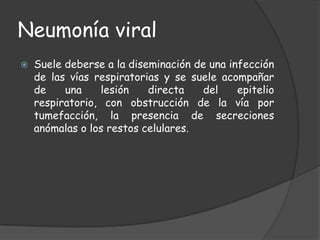 Neumonía viral
   Suele deberse a la diseminación de una infección
    de las vías respiratorias y se suele acompañar
    de    una    lesión    directa    del    epitelio
    respiratorio, con obstrucción de la vía por
    tumefacción, la presencia de secreciones
    anómalas o los restos celulares.
 