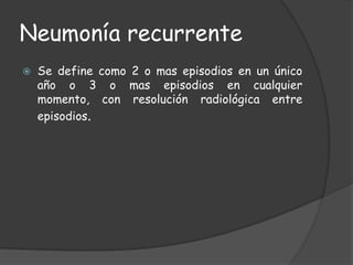 Neumonía recurrente
   Se define como 2 o mas episodios en un único
    año o 3 o mas episodios en cualquier
    momento, con resolución radiológica entre
    episodios.
 