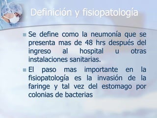Definición y fisiopatología
 Se define como la neumonía que se
presenta mas de 48 hrs después del
ingreso al hospital u otras
instalaciones sanitarias.
 El paso mas importante en la
fisiopatología es la invasión de la
faringe y tal vez del estomago por
colonias de bacterias
 