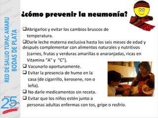 ¿cómo prevenir la neumonía?
Abrigarlos y evitar los cambios bruscos de
  temperatura.
Darle leche materna exclusiva hasta los seis meses de edad y
después complementar con alimentos naturales y nutritivos
  (carnes, frutas y verduras amarillas o anaranjadas, ricas en
  Vitamina “A” y “C”).
 Vacunarlo oportunamente.
 Evitar la presencia de humo en la
   casa (de cigarrillo, kerosene, ron o
   leña).
 No darle medicamentos sin receta.
 Evitar que los niños estén junto a
  personas adultas enfermas con tos, gripe o resfrío.
 