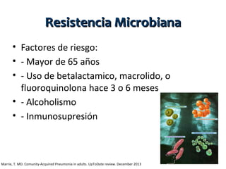 Resistencia Microbiana
• Factores de riesgo:
• - Mayor de 65 años
• - Uso de betalactamico, macrolido, o
fluoroquinolona hace 3 o 6 meses
• - Alcoholismo
• - Inmunosupresión

Marrie, T. MD. Comunity-Acquired Pneumonia in adults. UpToDate review. December 2013

 