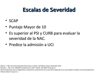Escalas de Severidad
• SCAP
• Puntaje Mayor de 10
• Es superior al PSI y CURB para evaluar la
severidad de la NAC.
• Predice la admisión a UCI

Marrie, T. MD. Comunity-Acquired Pneumonia in adults. UpToDate review. December 2013
Mandel, L. MD. et al. IDSA/ATS Guidelines for CAP in Adults. CID 2007:44 (suppl 2)
Recomendaciones para el diagnostico, tratamiento y prevención de la neumonía adquirida en la comunidad en adultos inmunocompetentes.
Infectio 2013;17 (supl 1): 1

 