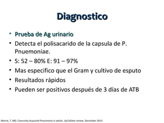 Diagnostico
• Prueba de Ag urinario
• Detecta el polisacarido de la capsula de P.
Pnuemoniae.
• S: 52 – 80% E: 91 – 97%
• Mas especifico que el Gram y cultivo de esputo
• Resultados rápidos
• Pueden ser positivos después de 3 días de ATB

Marrie, T. MD. Comunity-Acquired Pneumonia in adults. UpToDate review. December 2013

 