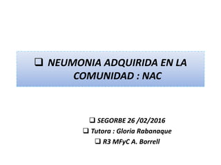  NEUMONIA ADQUIRIDA EN LA
COMUNIDAD : NAC
 SEGORBE 26 /02/2016
 Tutora : Gloria Rabanaque
 R3 MFyC A. Borrell
 