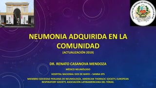 NEUMONIA ADQUIRIDA EN LA
COMUNIDAD
(ACTUALIZACIÓN 2019)
DR. RENATO CASANOVA MENDOZA
MÉDICO NEUMÓLOGO
HOSPITAL NACIONAL DOS DE MAYO – SANNA EPS
MIEMBRO SOCIEDAD PERUANA DE NEUMOLOGÍA, AMERICAN THORACIC SOCIETY, EUROPEAN
RESPIRATORY SOCIETY, ASOCIACIÓN LATINAMERICANA DEL TÓRAX.
 