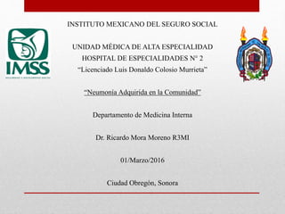 INSTITUTO MEXICANO DEL SEGURO SOCIAL
UNIDAD MÉDICA DE ALTA ESPECIALIDAD
HOSPITAL DE ESPECIALIDADES N° 2
“Licenciado Luis Donaldo Colosio Murrieta”
“Neumonía Adquirida en la Comunidad”
Departamento de Medicina Interna
Dr. Ricardo Mora Moreno R3MI
01/Marzo/2016
Ciudad Obregón, Sonora
 