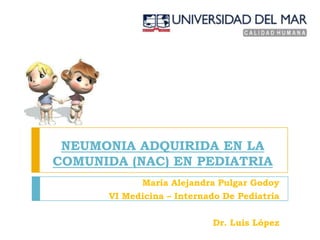 NEUMONIA ADQUIRIDA EN LA
COMUNIDA (NAC) EN PEDIATRIA
            María Alejandra Pulgar Godoy
      VI Medicina – Internado De Pediatría

                           Dr. Luis López
 