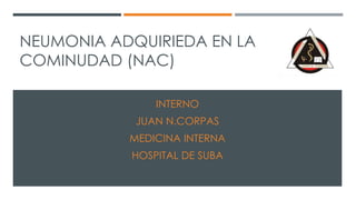 NEUMONIA ADQUIRIEDA EN LA 
COMINUDAD (NAC) 
INTERNO 
JUAN N.CORPAS 
MEDICINA INTERNA 
HOSPITAL DE SUBA 
 